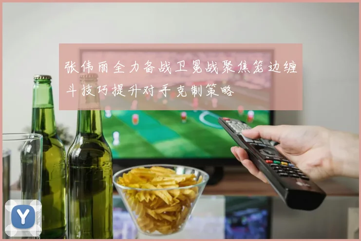 张伟丽全力备战卫冕战聚焦笼边缠斗技巧提升对手克制策略