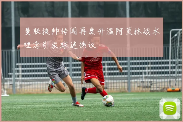 曼联换帅传闻再度升温阿莫林战术理念引发球迷热议