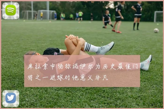 库拉索中场称诺伊尔为历史最佳门将之一进球对他意义非凡