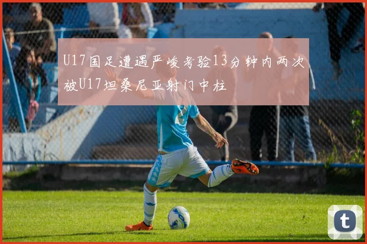 U17国足遭遇严峻考验13分钟内两次被U17坦桑尼亚射门中柱