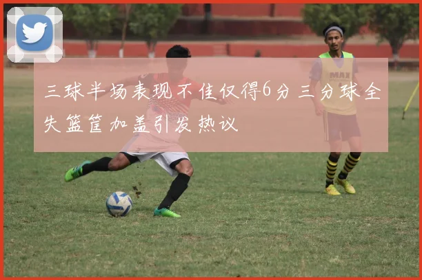 三球半场表现不佳仅得6分三分球全失篮筐加盖引发热议