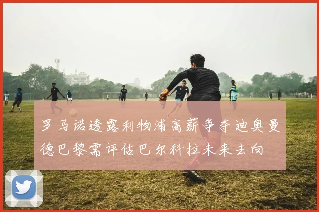 罗马诺透露利物浦高薪争夺迪奥曼德巴黎需评估巴尔科拉未来去向