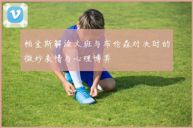 帕金斯解读文班与布伦森对决时的微妙表情与心理博弈