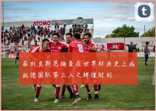 菲利克斯恩梅查在世界杯历史上成就德国队第三人之辉煌时刻