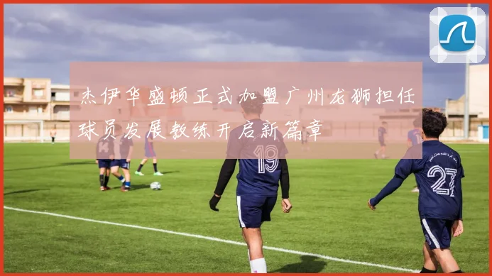 杰伊华盛顿正式加盟广州龙狮担任球员发展教练开启新篇章