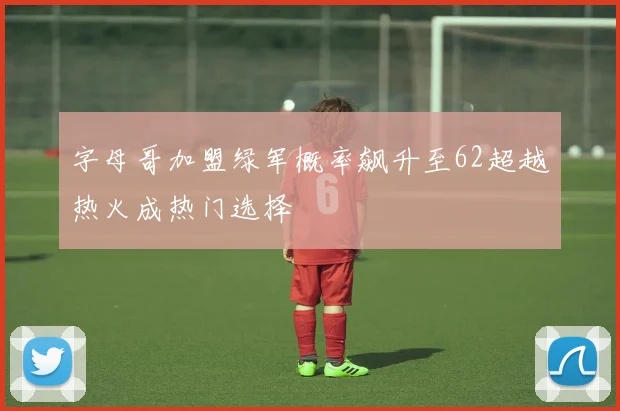 字母哥加盟绿军概率飙升至62超越热火成热门选择