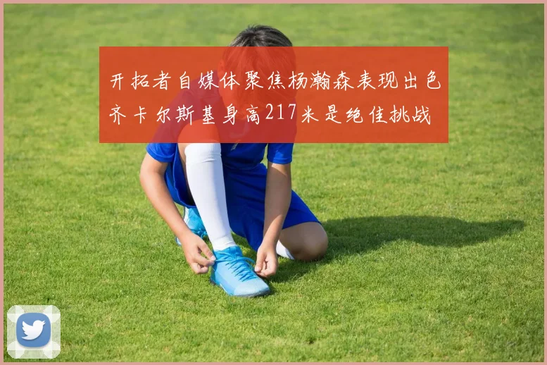 开拓者自媒体聚焦杨瀚森表现出色齐卡尔斯基身高217米是绝佳挑战