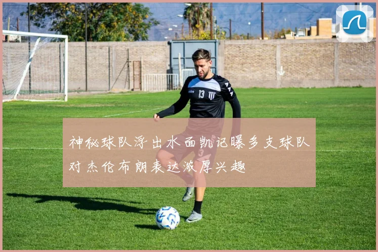神秘球队浮出水面凯记曝多支球队对杰伦布朗表达浓厚兴趣