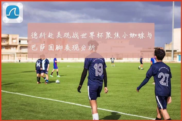 德科赴美观战世界杯聚焦小蜘蛛与巴萨国脚表现分析
