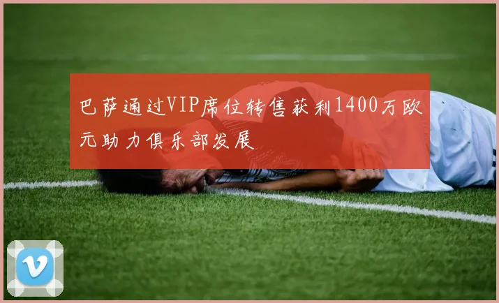 巴萨通过VIP席位转售获利1400万欧元助力俱乐部发展