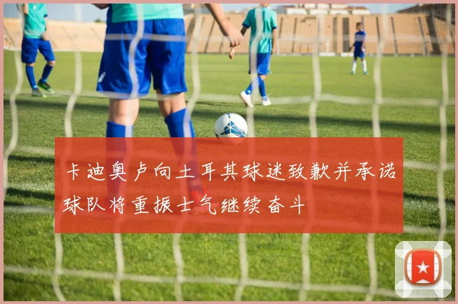 卡迪奥卢向土耳其球迷致歉并承诺球队将重振士气继续奋斗