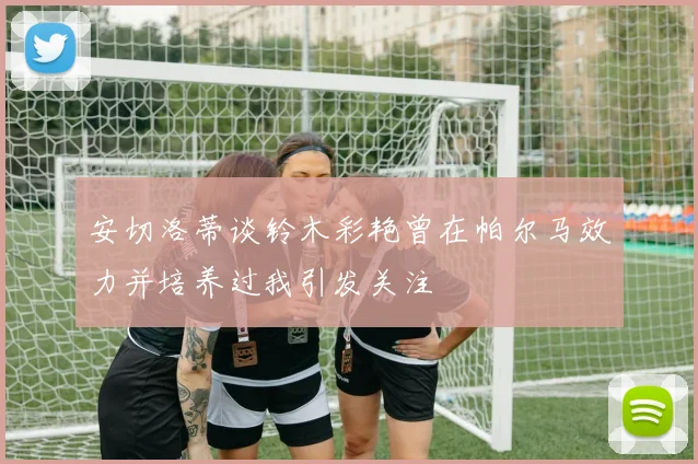 安切洛蒂谈铃木彩艳曾在帕尔马效力并培养过我引发关注