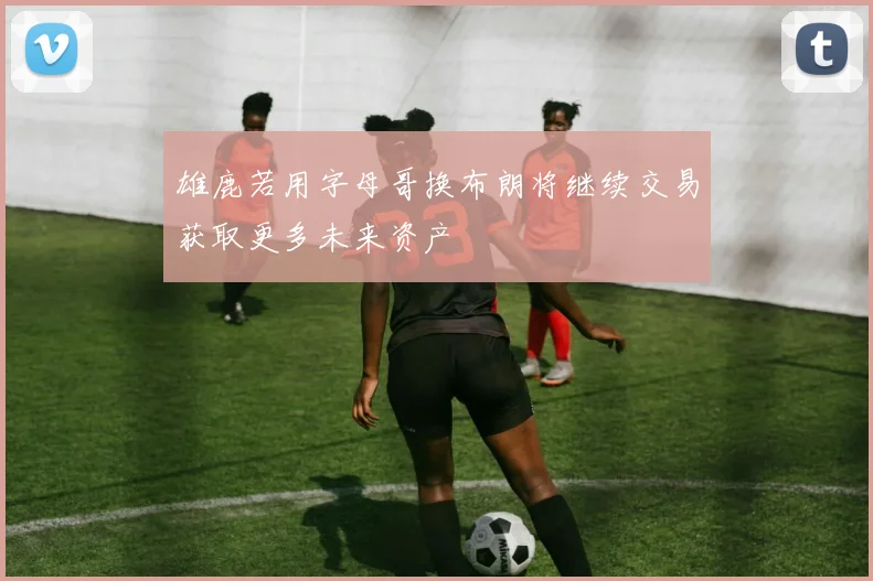 雄鹿若用字母哥换布朗将继续交易获取更多未来资产