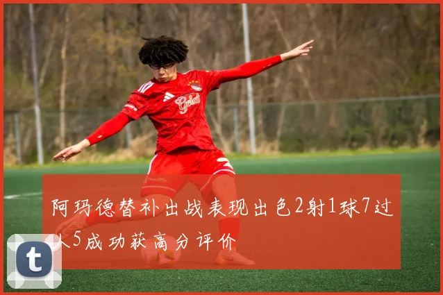 阿玛德替补出战表现出色2射1球7过人5成功获高分评价