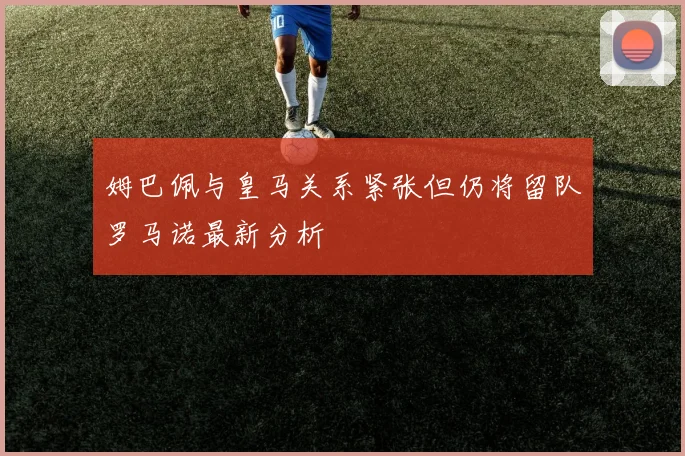 姆巴佩与皇马关系紧张但仍将留队罗马诺最新分析