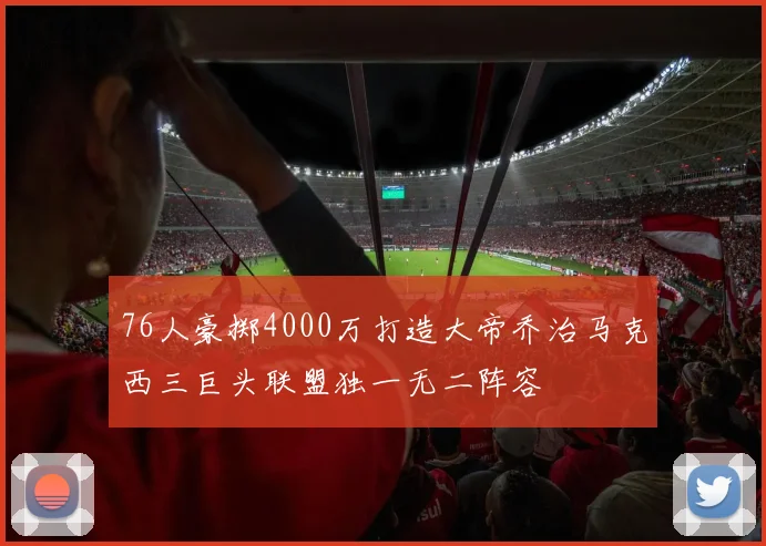 76人豪掷4000万打造大帝乔治马克西三巨头联盟独一无二阵容