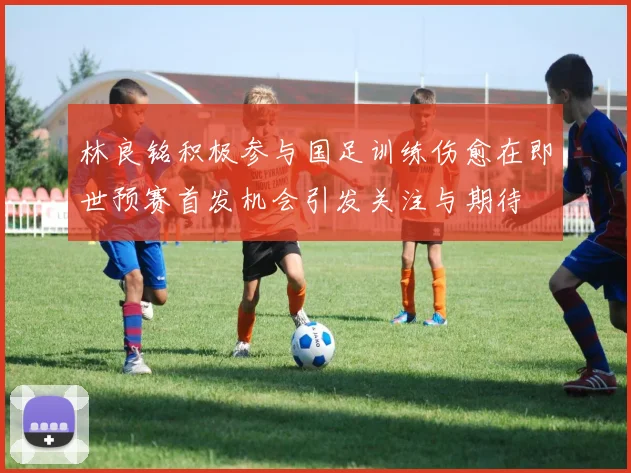 林良铭积极参与国足训练伤愈在即世预赛首发机会引发关注与期待