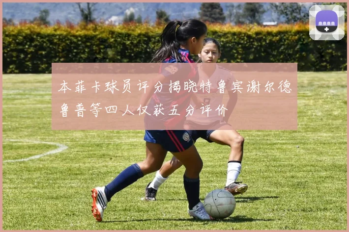 本菲卡球员评分揭晓特鲁宾谢尔德鲁普等四人仅获五分评价