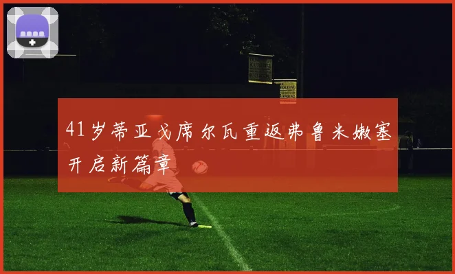 41岁蒂亚戈席尔瓦重返弗鲁米嫩塞开启新篇章