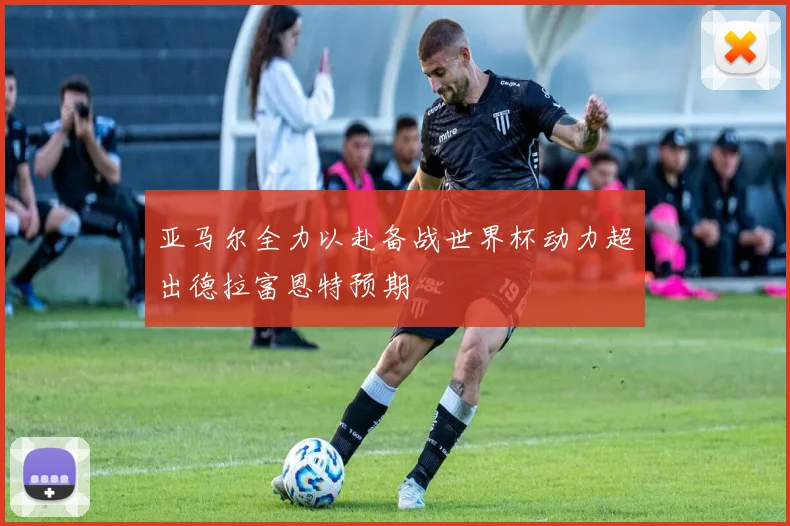 亚马尔全力以赴备战世界杯动力超出德拉富恩特预期
