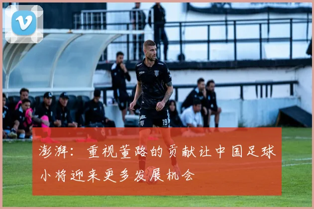 澎湃：重视董路的贡献让中国足球小将迎来更多发展机会