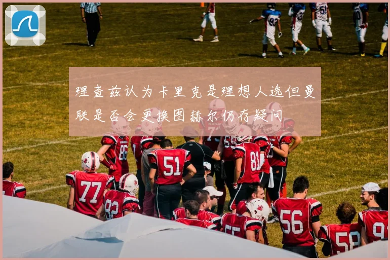 理查兹认为卡里克是理想人选但曼联是否会更换图赫尔仍存疑问