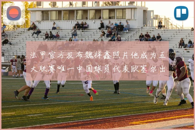 法甲官方发布魏祥鑫照片他成为五大联赛唯一中国球员代表欧塞尔出战