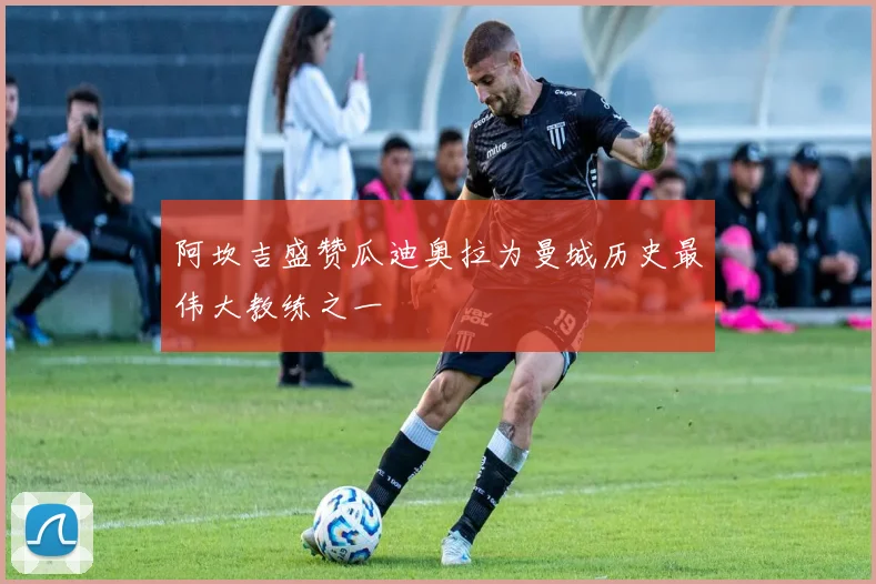 阿坎吉盛赞瓜迪奥拉为曼城历史最伟大教练之一