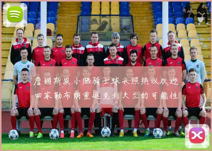 詹姆斯发小晒骑士球衣照热议欢迎回家勒布朗重返克利夫兰的可能性引发关注