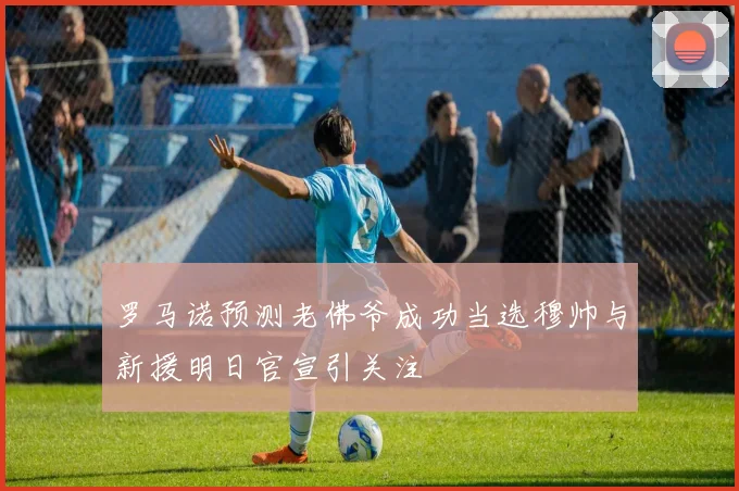 罗马诺预测老佛爷成功当选穆帅与新援明日官宣引关注