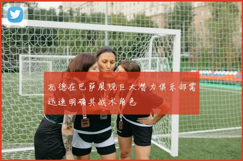 孔德在巴萨展现巨大潜力俱乐部需迅速明确其战术角色
