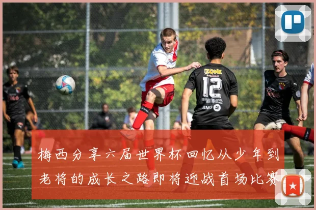 梅西分享六届世界杯回忆从少年到老将的成长之路即将迎战首场比赛
