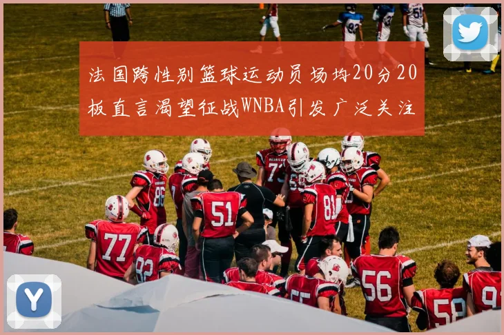 法国跨性别篮球运动员场均20分20板直言渴望征战WNBA引发广泛关注