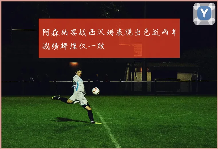 阿森纳客战西汉姆表现出色近两年战绩辉煌仅一败