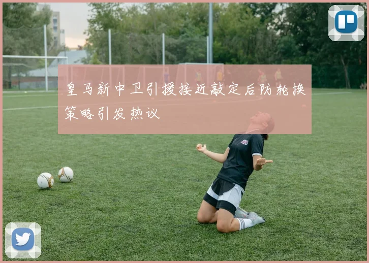 皇马新中卫引援接近敲定后防轮换策略引发热议